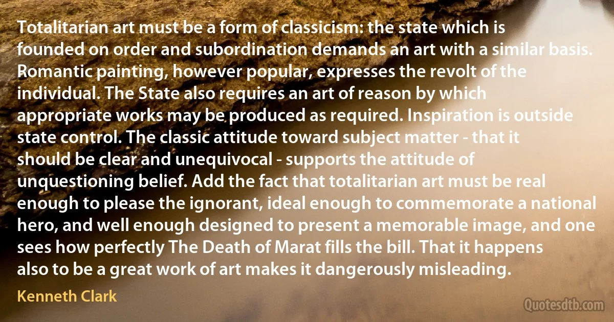 Totalitarian art must be a form of classicism: the state which is founded on order and subordination demands an art with a similar basis. Romantic painting, however popular, expresses the revolt of the individual. The State also requires an art of reason by which appropriate works may be produced as required. Inspiration is outside state control. The classic attitude toward subject matter - that it should be clear and unequivocal - supports the attitude of unquestioning belief. Add the fact that totalitarian art must be real enough to please the ignorant, ideal enough to commemorate a national hero, and well enough designed to present a memorable image, and one sees how perfectly The Death of Marat fills the bill. That it happens also to be a great work of art makes it dangerously misleading. (Kenneth Clark)