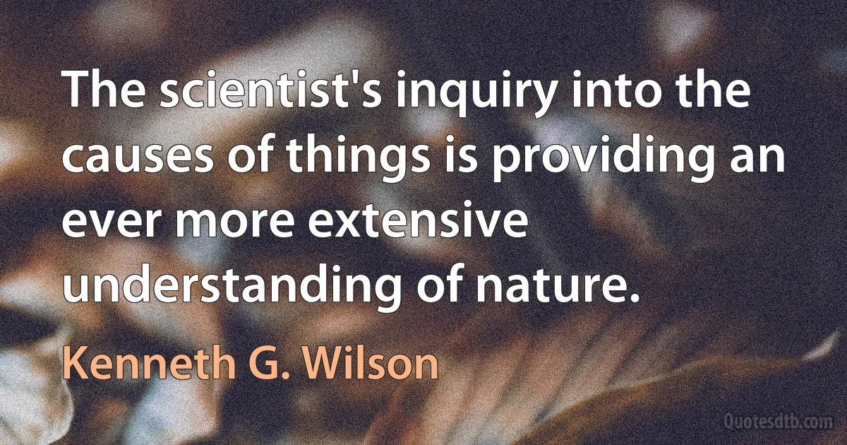 The scientist's inquiry into the causes of things is providing an ever more extensive understanding of nature. (Kenneth G. Wilson)