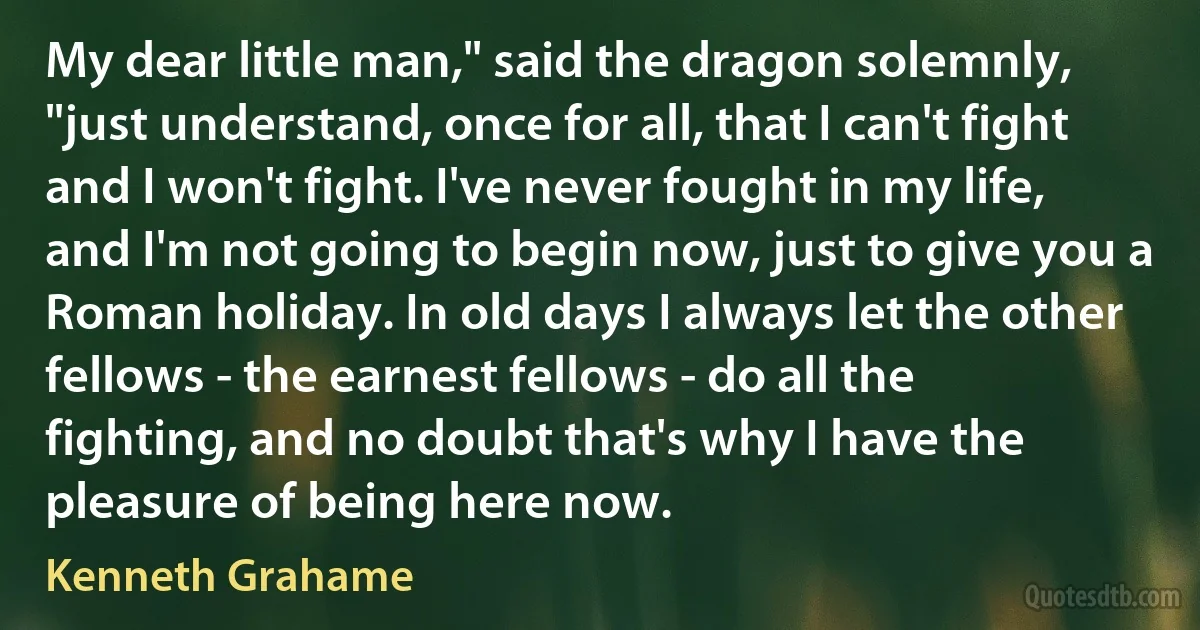 My dear little man," said the dragon solemnly, "just understand, once for all, that I can't fight and I won't fight. I've never fought in my life, and I'm not going to begin now, just to give you a Roman holiday. In old days I always let the other fellows - the earnest fellows - do all the fighting, and no doubt that's why I have the pleasure of being here now. (Kenneth Grahame)