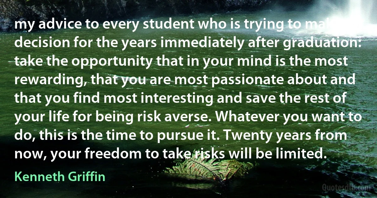 my advice to every student who is trying to make a decision for the years immediately after graduation: take the opportunity that in your mind is the most rewarding, that you are most passionate about and that you find most interesting and save the rest of your life for being risk averse. Whatever you want to do, this is the time to pursue it. Twenty years from now, your freedom to take risks will be limited. (Kenneth Griffin)