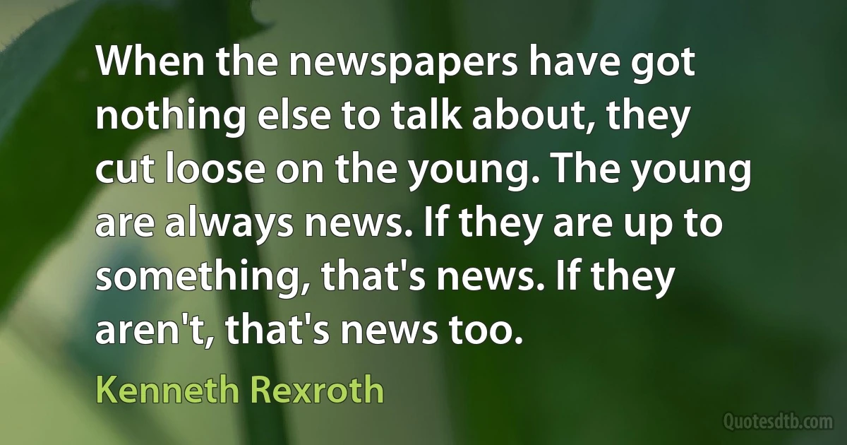 When the newspapers have got nothing else to talk about, they cut loose on the young. The young are always news. If they are up to something, that's news. If they aren't, that's news too. (Kenneth Rexroth)