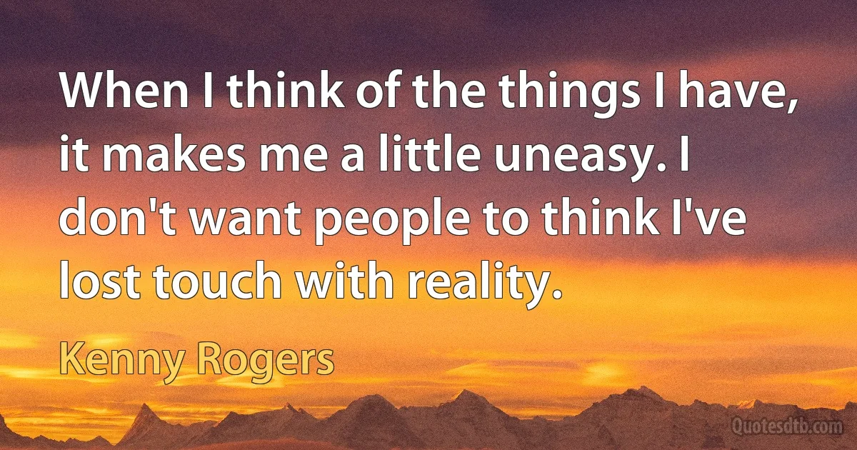 When I think of the things I have, it makes me a little uneasy. I don't want people to think I've lost touch with reality. (Kenny Rogers)