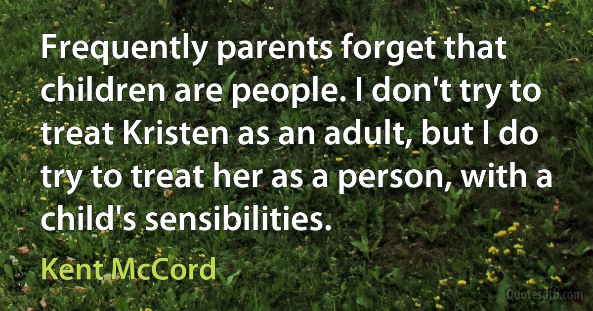 Frequently parents forget that children are people. I don't try to treat Kristen as an adult, but I do try to treat her as a person, with a child's sensibilities. (Kent McCord)