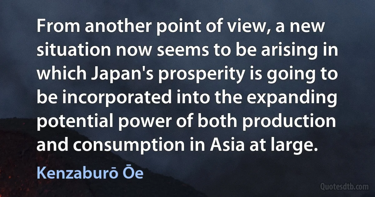 From another point of view, a new situation now seems to be arising in which Japan's prosperity is going to be incorporated into the expanding potential power of both production and consumption in Asia at large. (Kenzaburō Ōe)