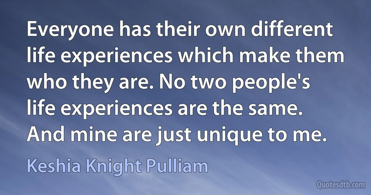 Everyone has their own different life experiences which make them who they are. No two people's life experiences are the same. And mine are just unique to me. (Keshia Knight Pulliam)