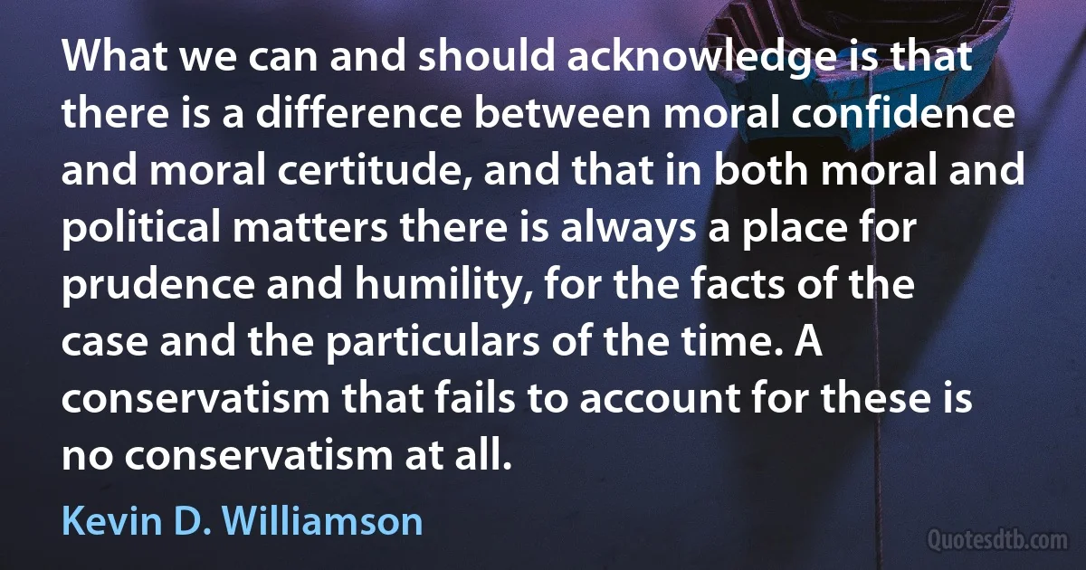 What we can and should acknowledge is that there is a difference between moral confidence and moral certitude, and that in both moral and political matters there is always a place for prudence and humility, for the facts of the case and the particulars of the time. A conservatism that fails to account for these is no conservatism at all. (Kevin D. Williamson)