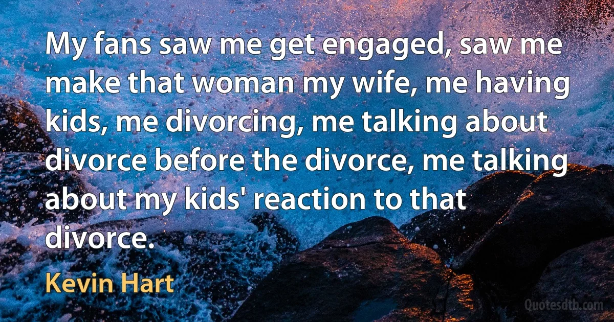 My fans saw me get engaged, saw me make that woman my wife, me having kids, me divorcing, me talking about divorce before the divorce, me talking about my kids' reaction to that divorce. (Kevin Hart)