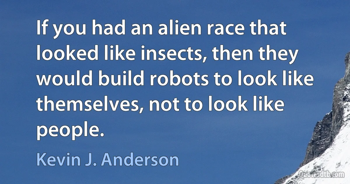 If you had an alien race that looked like insects, then they would build robots to look like themselves, not to look like people. (Kevin J. Anderson)