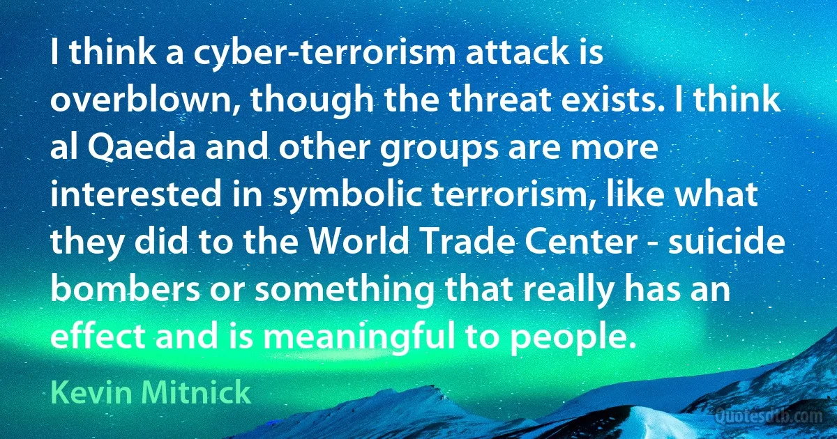 I think a cyber-terrorism attack is overblown, though the threat exists. I think al Qaeda and other groups are more interested in symbolic terrorism, like what they did to the World Trade Center - suicide bombers or something that really has an effect and is meaningful to people. (Kevin Mitnick)