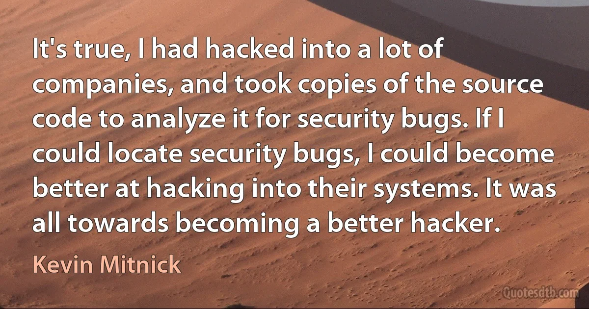 It's true, I had hacked into a lot of companies, and took copies of the source code to analyze it for security bugs. If I could locate security bugs, I could become better at hacking into their systems. It was all towards becoming a better hacker. (Kevin Mitnick)