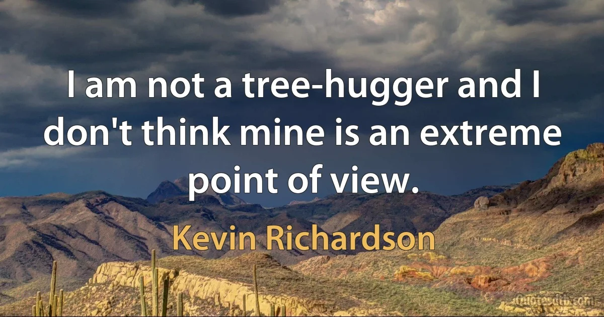 I am not a tree-hugger and I don't think mine is an extreme point of view. (Kevin Richardson)