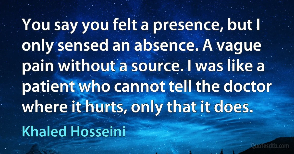 You say you felt a presence, but I only sensed an absence. A vague pain without a source. I was like a patient who cannot tell the doctor where it hurts, only that it does. (Khaled Hosseini)