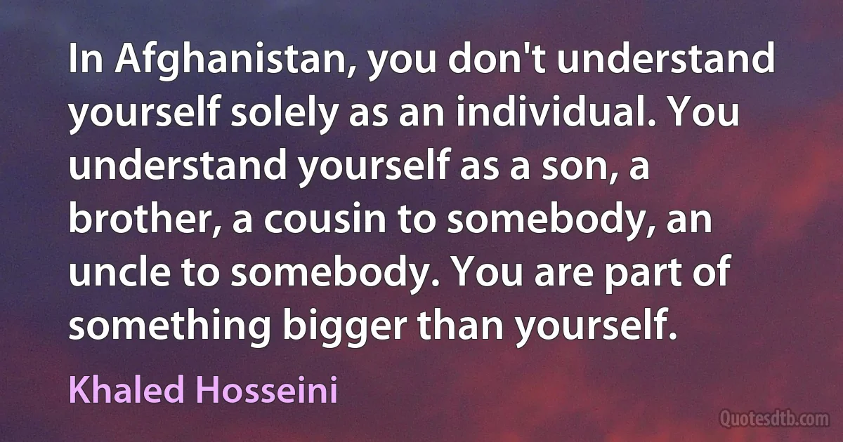 In Afghanistan, you don't understand yourself solely as an individual. You understand yourself as a son, a brother, a cousin to somebody, an uncle to somebody. You are part of something bigger than yourself. (Khaled Hosseini)