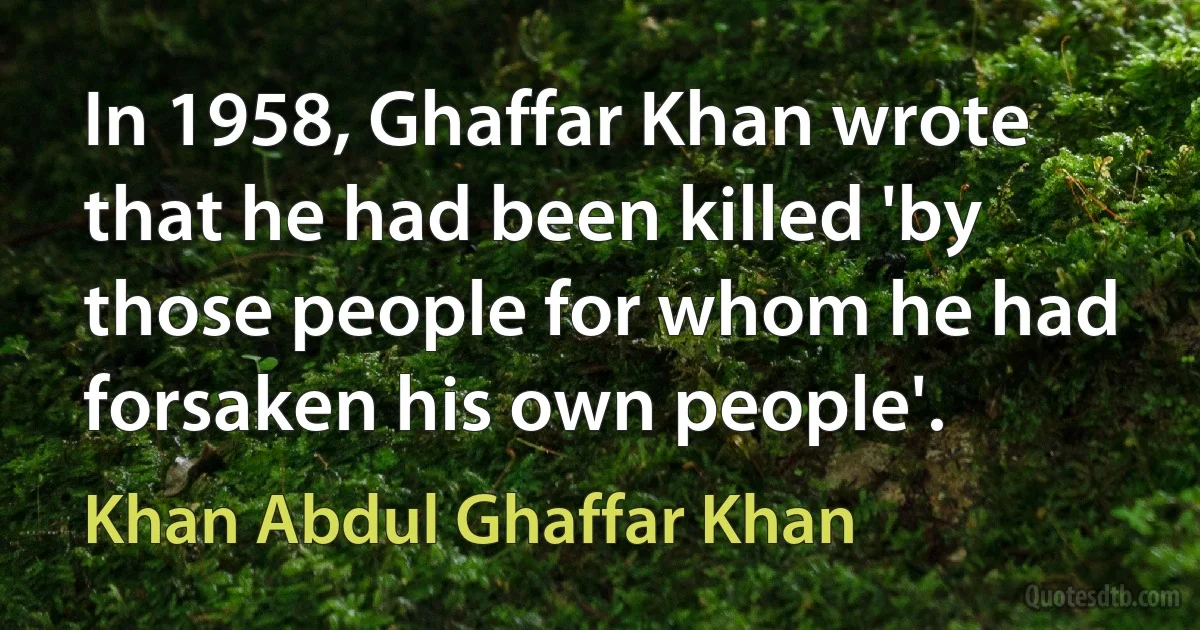 In 1958, Ghaffar Khan wrote that he had been killed 'by those people for whom he had forsaken his own people'. (Khan Abdul Ghaffar Khan)