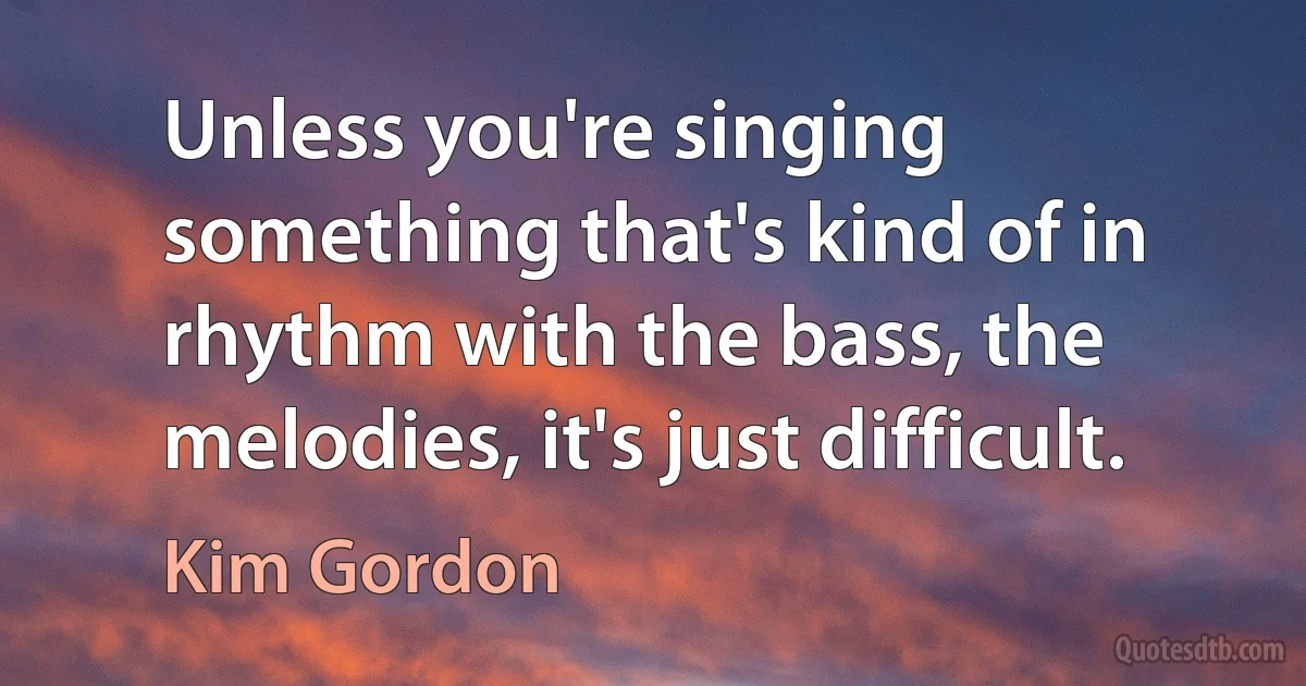 Unless you're singing something that's kind of in rhythm with the bass, the melodies, it's just difficult. (Kim Gordon)