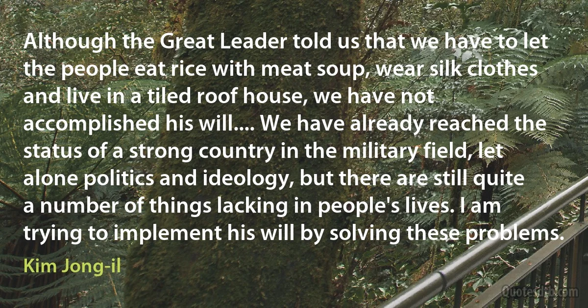 Although the Great Leader told us that we have to let the people eat rice with meat soup, wear silk clothes and live in a tiled roof house, we have not accomplished his will.... We have already reached the status of a strong country in the military field, let alone politics and ideology, but there are still quite a number of things lacking in people's lives. I am trying to implement his will by solving these problems. (Kim Jong-il)