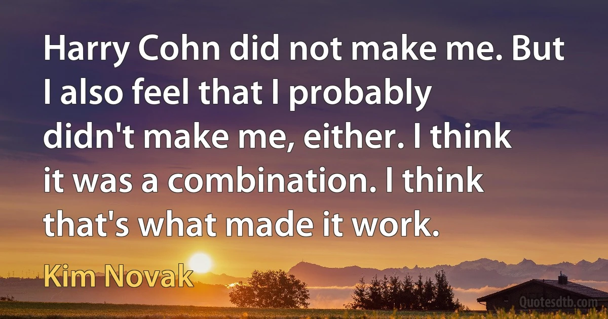 Harry Cohn did not make me. But I also feel that I probably didn't make me, either. I think it was a combination. I think that's what made it work. (Kim Novak)