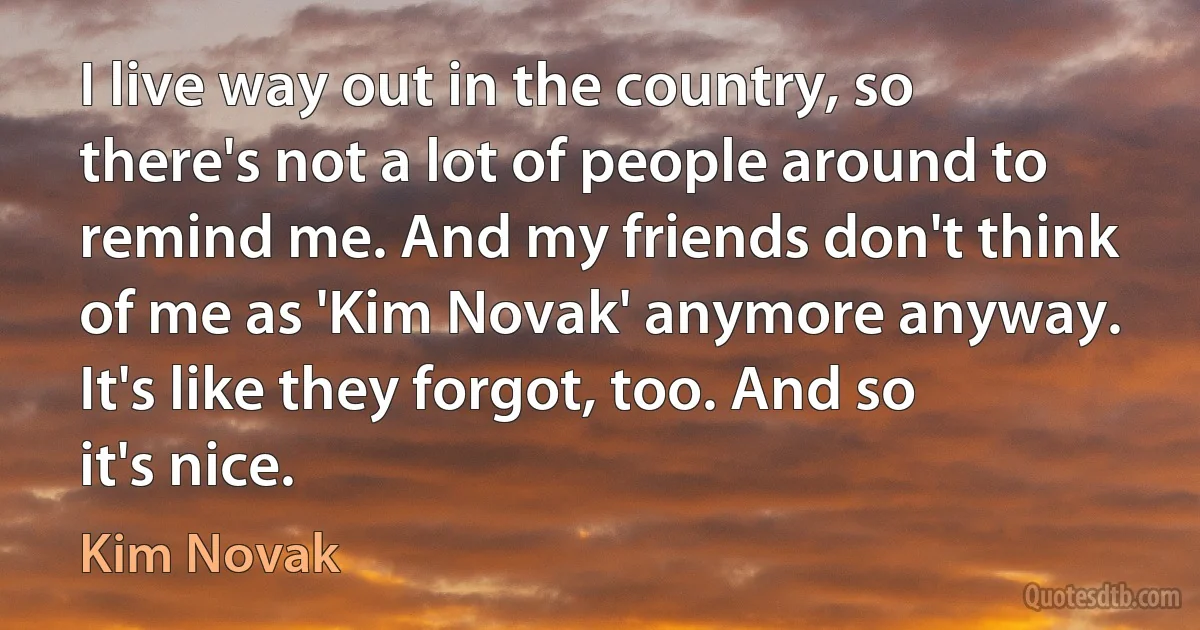 I live way out in the country, so there's not a lot of people around to remind me. And my friends don't think of me as 'Kim Novak' anymore anyway. It's like they forgot, too. And so it's nice. (Kim Novak)