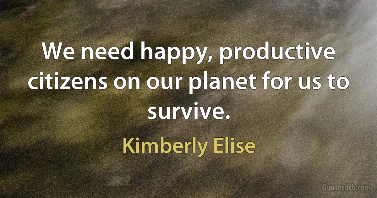 We need happy, productive citizens on our planet for us to survive. (Kimberly Elise)