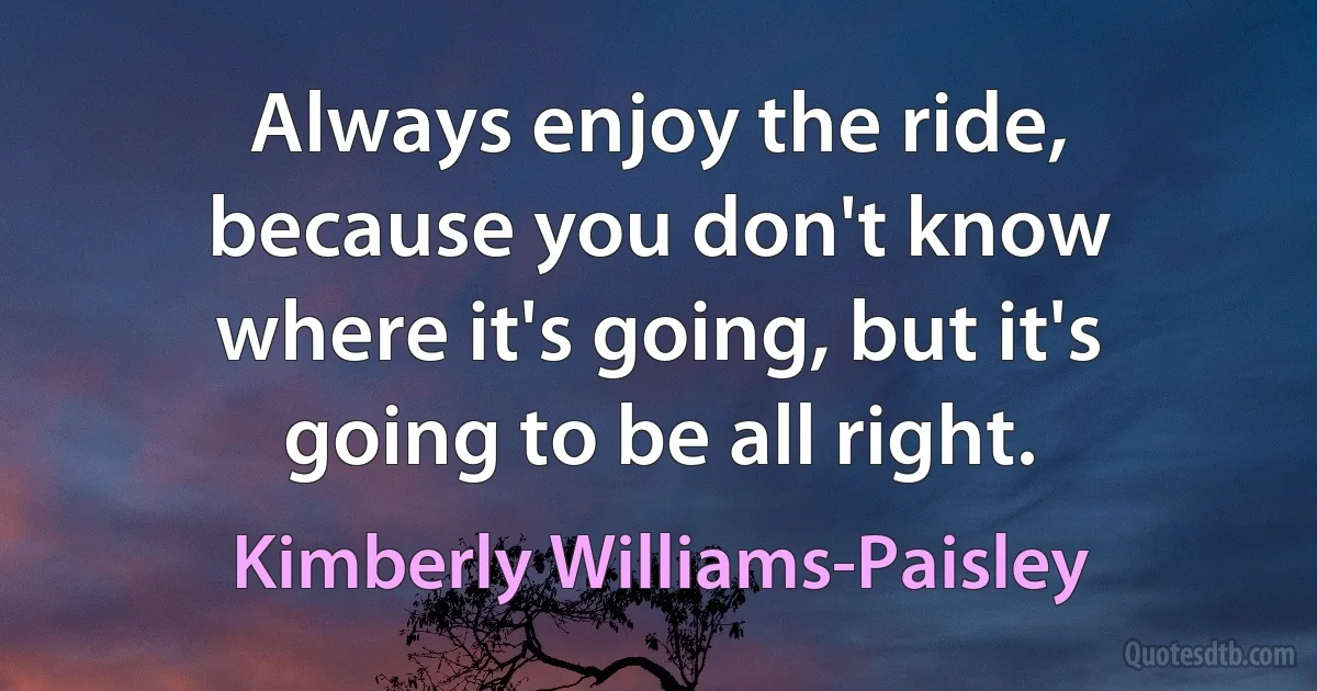 Always enjoy the ride, because you don't know where it's going, but it's going to be all right. (Kimberly Williams-Paisley)