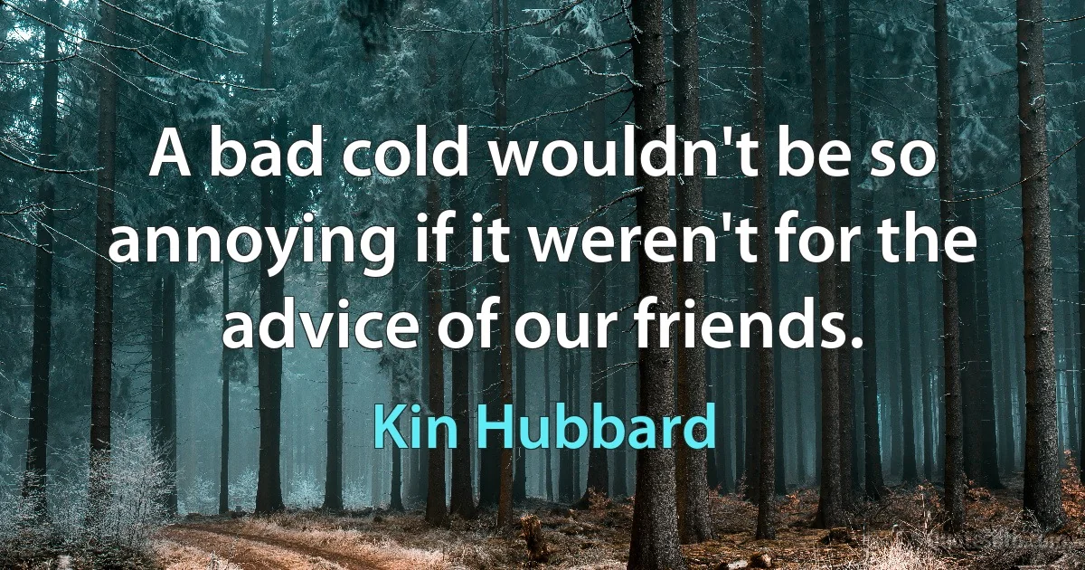 A bad cold wouldn't be so annoying if it weren't for the advice of our friends. (Kin Hubbard)