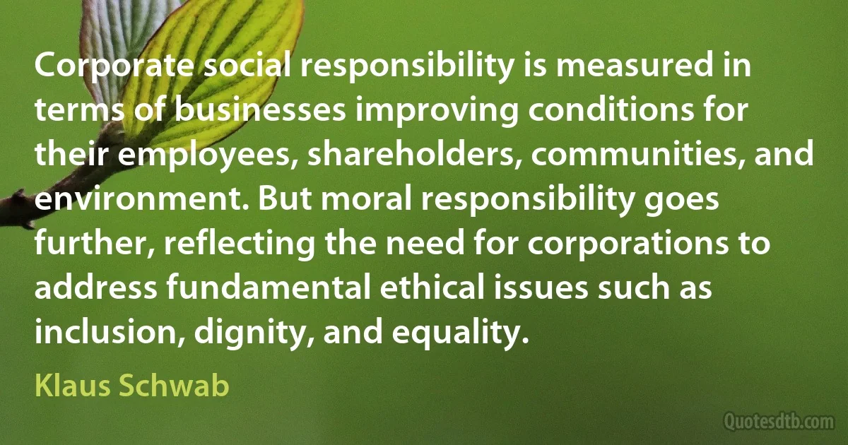 Corporate social responsibility is measured in terms of businesses improving conditions for their employees, shareholders, communities, and environment. But moral responsibility goes further, reflecting the need for corporations to address fundamental ethical issues such as inclusion, dignity, and equality. (Klaus Schwab)