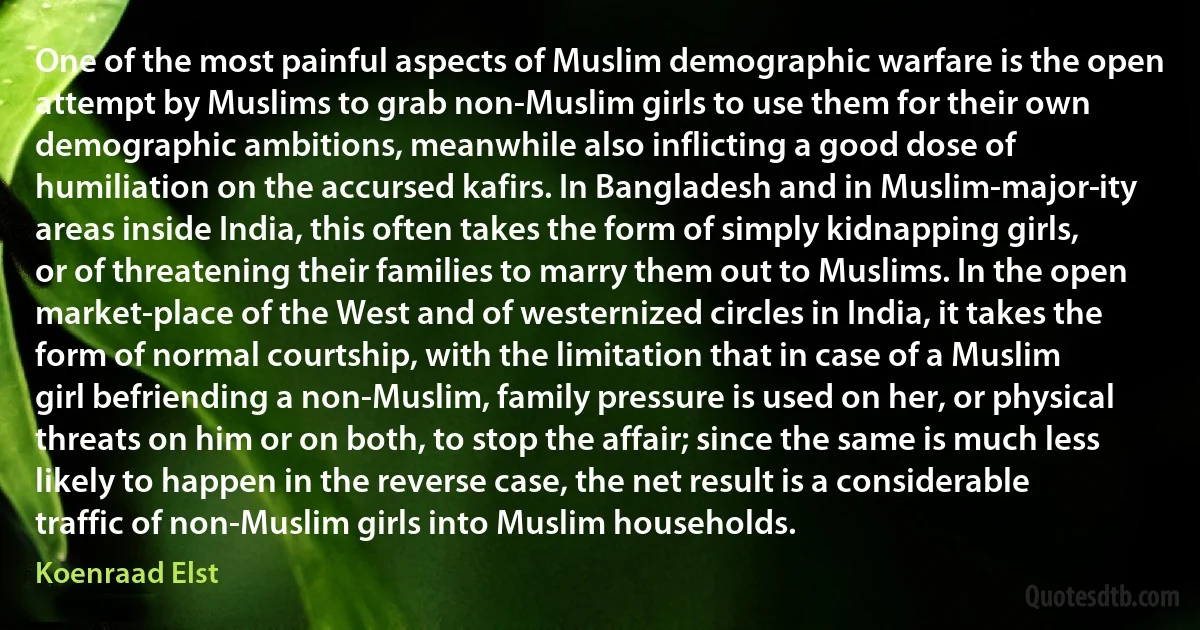 One of the most painful aspects of Muslim demographic warfare is the open attempt by Muslims to grab non-Muslim girls to use them for their own demographic ambitions, meanwhile also inflicting a good dose of humiliation on the accursed kafirs. In Bangladesh and in Muslim-major­ity areas inside India, this often takes the form of simply kidnapping girls, or of threatening their families to marry them out to Muslims. In the open market-place of the West and of westernized circles in India, it takes the form of normal courtship, with the limitation that in case of a Muslim girl befriending a non-Muslim, family pressure is used on her, or physical threats on him or on both, to stop the affair; since the same is much less likely to happen in the reverse case, the net result is a considerable traffic of non-Muslim girls into Muslim households. (Koenraad Elst)