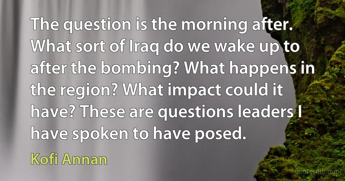 The question is the morning after. What sort of Iraq do we wake up to after the bombing? What happens in the region? What impact could it have? These are questions leaders I have spoken to have posed. (Kofi Annan)