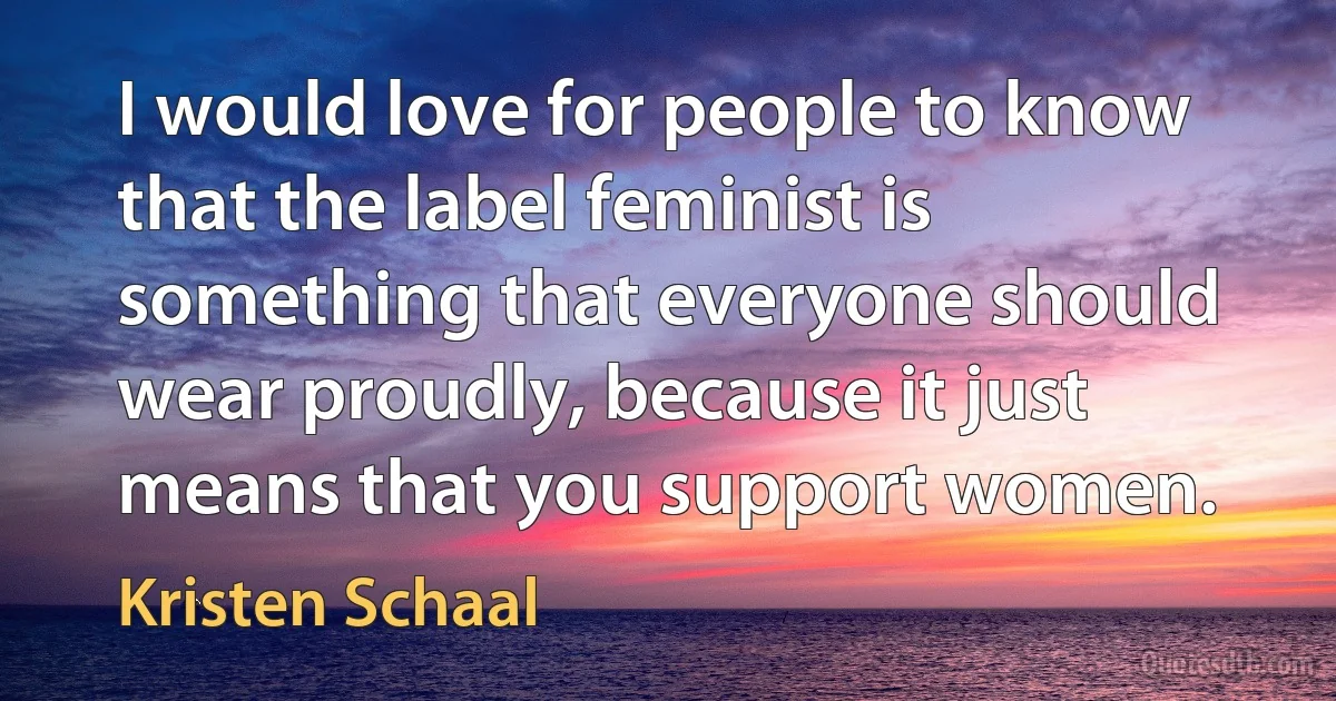 I would love for people to know that the label feminist is something that everyone should wear proudly, because it just means that you support women. (Kristen Schaal)