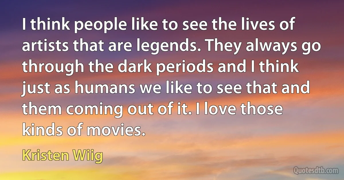 I think people like to see the lives of artists that are legends. They always go through the dark periods and I think just as humans we like to see that and them coming out of it. I love those kinds of movies. (Kristen Wiig)