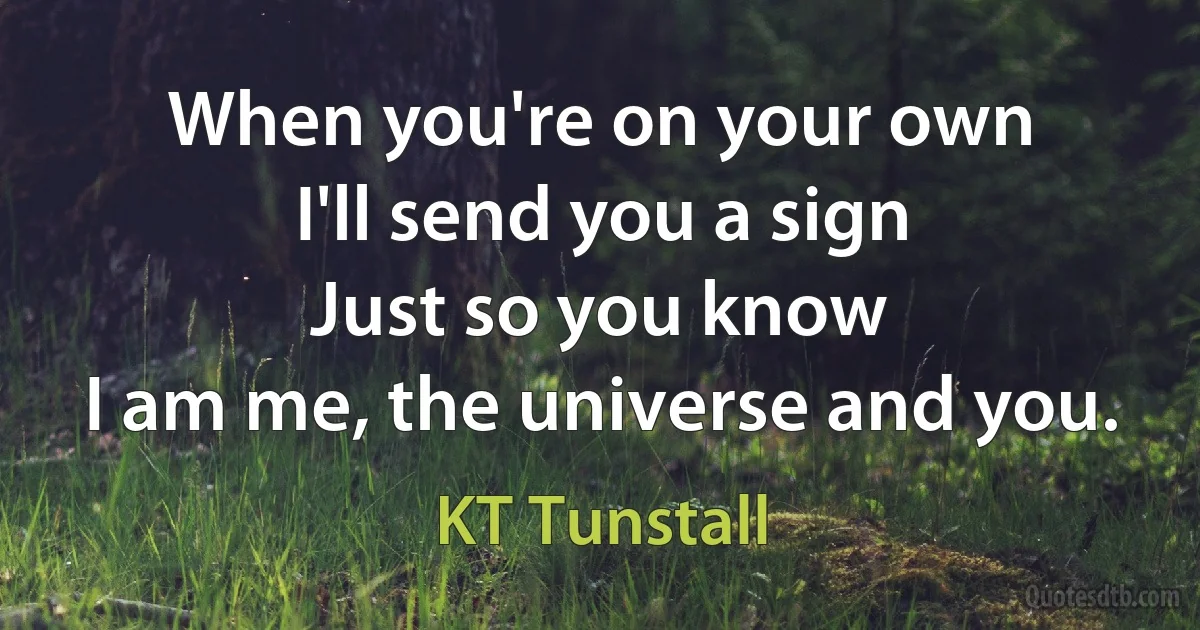 When you're on your own
I'll send you a sign
Just so you know
I am me, the universe and you. (KT Tunstall)