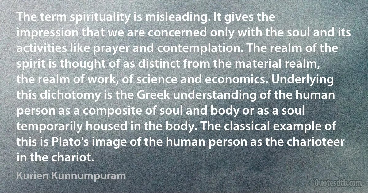 The term spirituality is misleading. It gives the impression that we are concerned only with the soul and its activities like prayer and contemplation. The realm of the spirit is thought of as distinct from the material realm, the realm of work, of science and economics. Underlying this dichotomy is the Greek understanding of the human person as a composite of soul and body or as a soul temporarily housed in the body. The classical example of this is Plato's image of the human person as the charioteer in the chariot. (Kurien Kunnumpuram)