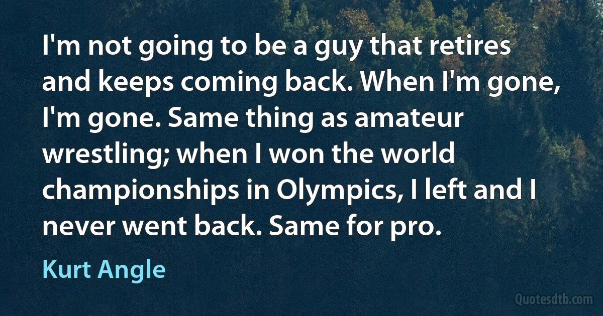 I'm not going to be a guy that retires and keeps coming back. When I'm gone, I'm gone. Same thing as amateur wrestling; when I won the world championships in Olympics, I left and I never went back. Same for pro. (Kurt Angle)