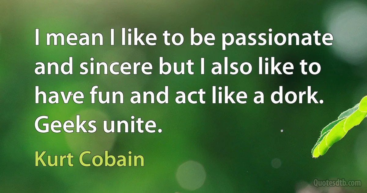 I mean I like to be passionate and sincere but I also like to have fun and act like a dork. Geeks unite. (Kurt Cobain)