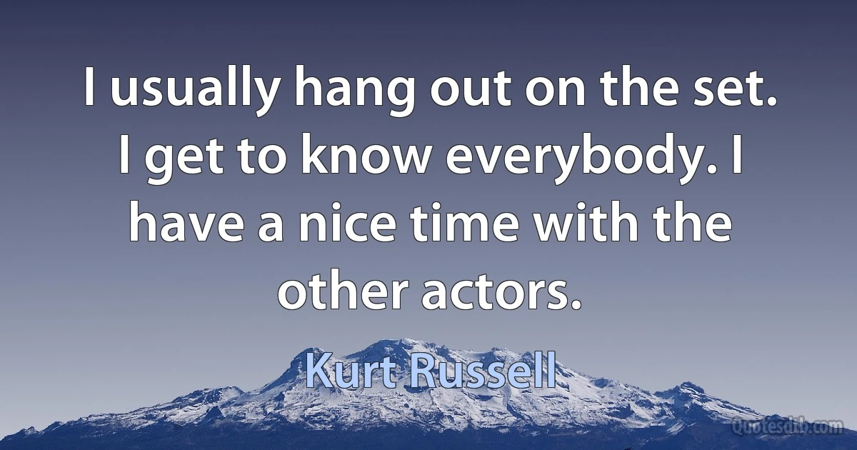 I usually hang out on the set. I get to know everybody. I have a nice time with the other actors. (Kurt Russell)