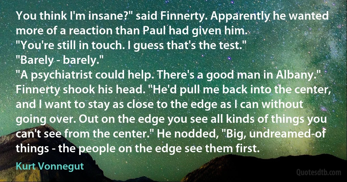 You think I'm insane?" said Finnerty. Apparently he wanted more of a reaction than Paul had given him.
"You're still in touch. I guess that's the test."
"Barely - barely."
"A psychiatrist could help. There's a good man in Albany."
Finnerty shook his head. "He'd pull me back into the center, and I want to stay as close to the edge as I can without going over. Out on the edge you see all kinds of things you can't see from the center." He nodded, "Big, undreamed-of things - the people on the edge see them first. (Kurt Vonnegut)