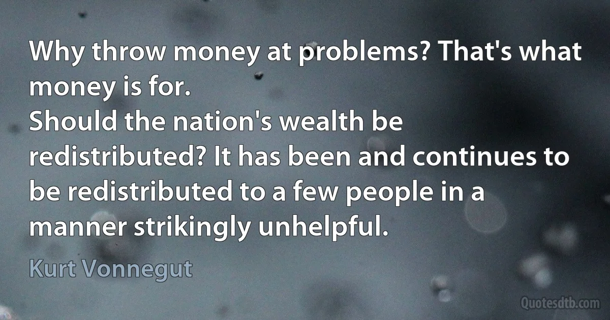 Why throw money at problems? That's what money is for.
Should the nation's wealth be redistributed? It has been and continues to be redistributed to a few people in a manner strikingly unhelpful. (Kurt Vonnegut)