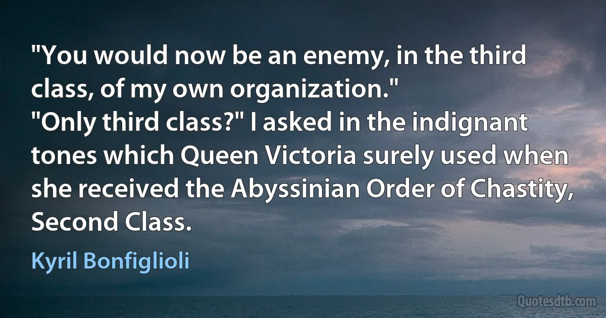 "You would now be an enemy, in the third class, of my own organization."
"Only third class?" I asked in the indignant tones which Queen Victoria surely used when she received the Abyssinian Order of Chastity, Second Class. (Kyril Bonfiglioli)