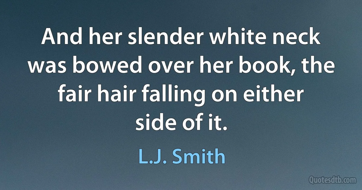 And her slender white neck was bowed over her book, the fair hair falling on either side of it. (L.J. Smith)