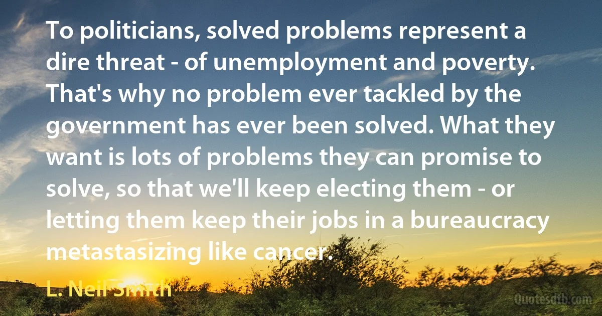 To politicians, solved problems represent a dire threat - of unemployment and poverty. That's why no problem ever tackled by the government has ever been solved. What they want is lots of problems they can promise to solve, so that we'll keep electing them - or letting them keep their jobs in a bureaucracy metastasizing like cancer. (L. Neil Smith)