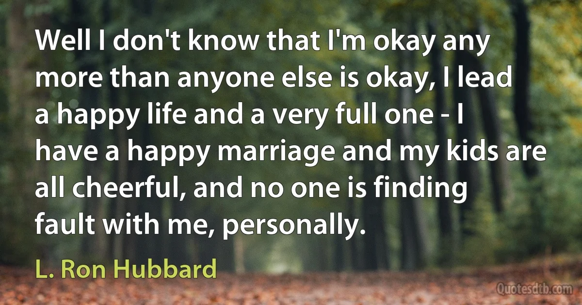 Well I don't know that I'm okay any more than anyone else is okay, I lead a happy life and a very full one - I have a happy marriage and my kids are all cheerful, and no one is finding fault with me, personally. (L. Ron Hubbard)