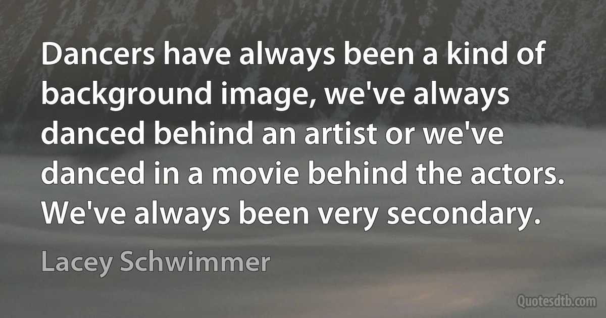 Dancers have always been a kind of background image, we've always danced behind an artist or we've danced in a movie behind the actors. We've always been very secondary. (Lacey Schwimmer)