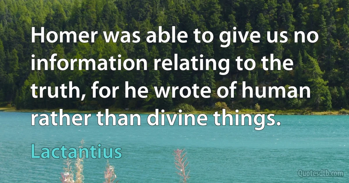 Homer was able to give us no information relating to the truth, for he wrote of human rather than divine things. (Lactantius)