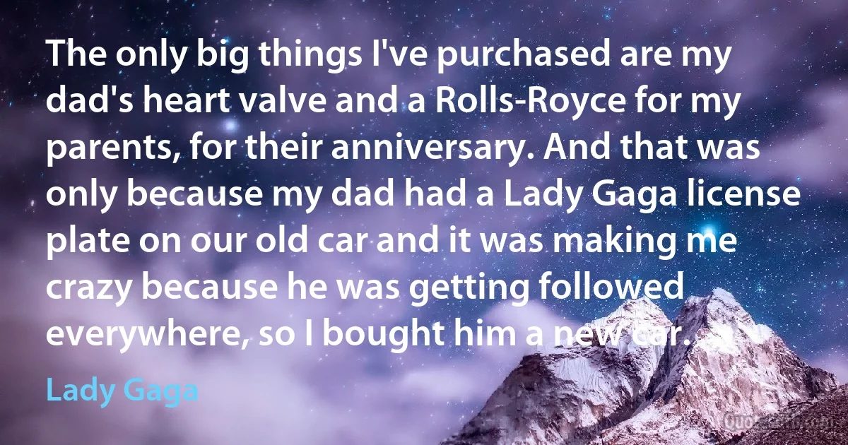 The only big things I've purchased are my dad's heart valve and a Rolls-Royce for my parents, for their anniversary. And that was only because my dad had a Lady Gaga license plate on our old car and it was making me crazy because he was getting followed everywhere, so I bought him a new car. (Lady Gaga)