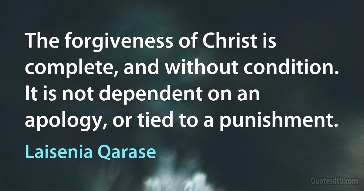 The forgiveness of Christ is complete, and without condition. It is not dependent on an apology, or tied to a punishment. (Laisenia Qarase)