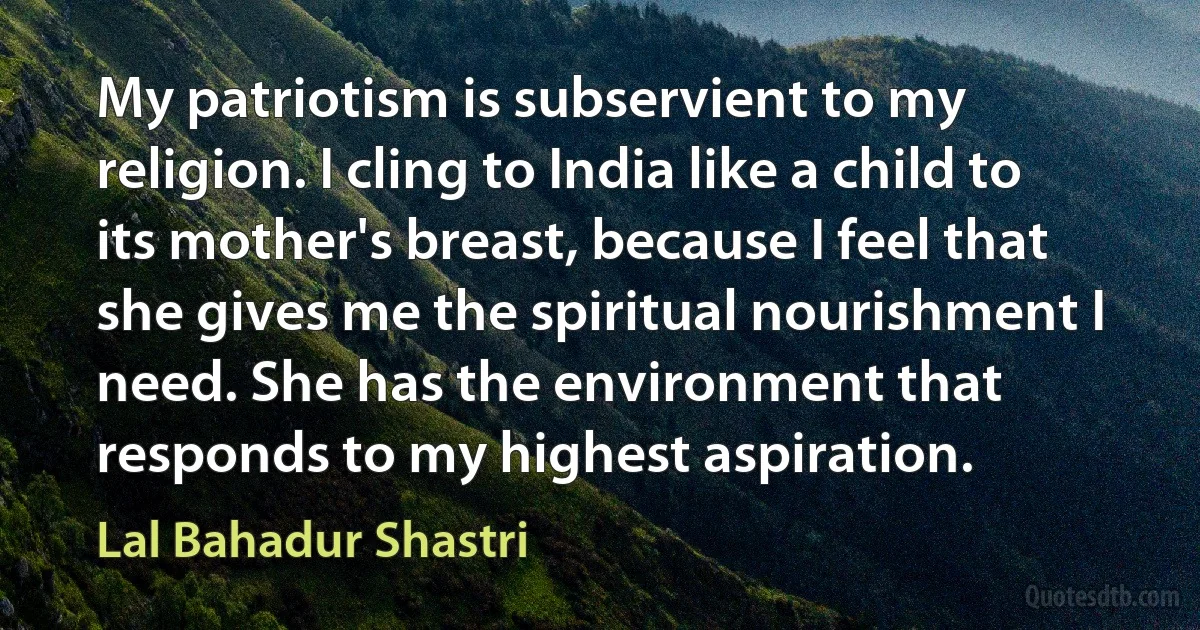 My patriotism is subservient to my religion. I cling to India like a child to its mother's breast, because I feel that she gives me the spiritual nourishment I need. She has the environment that responds to my highest aspiration. (Lal Bahadur Shastri)