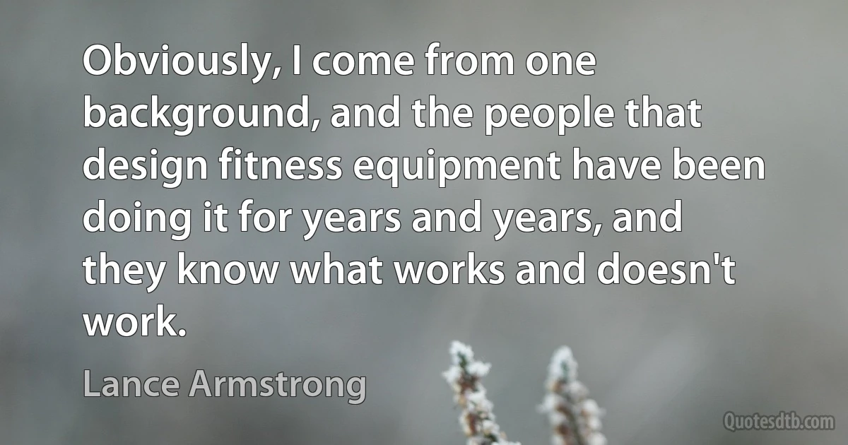 Obviously, I come from one background, and the people that design fitness equipment have been doing it for years and years, and they know what works and doesn't work. (Lance Armstrong)