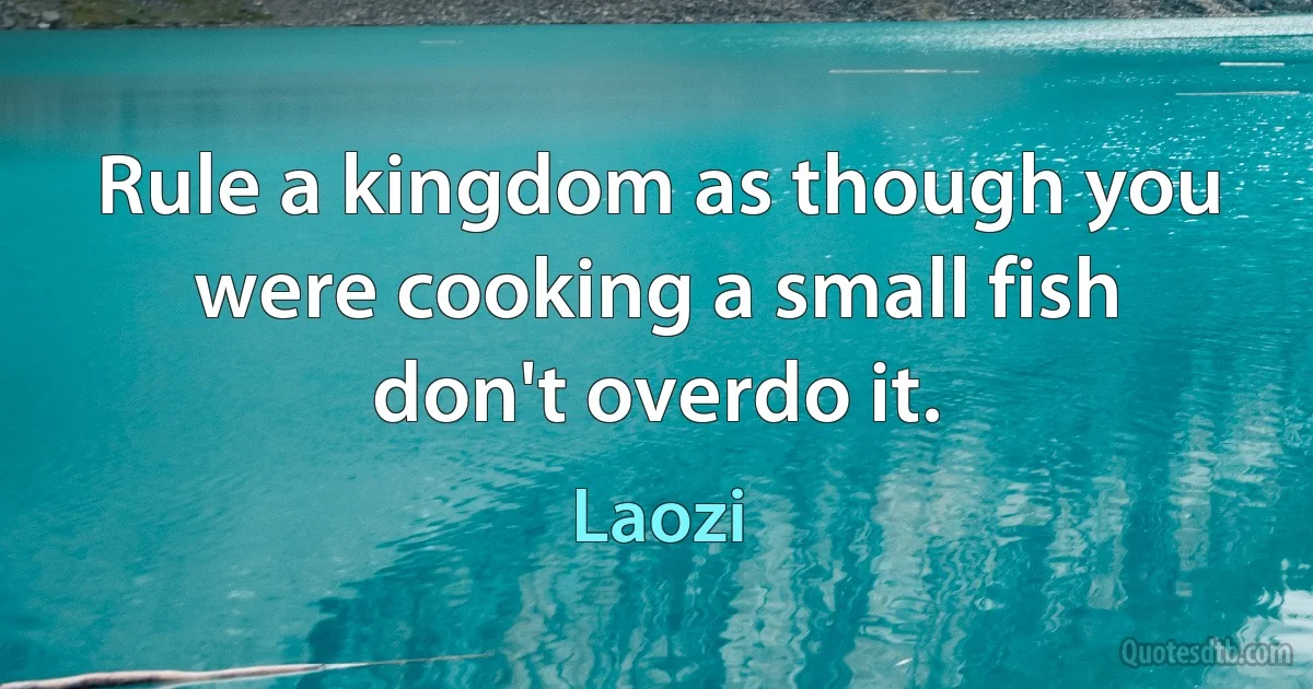 Rule a kingdom as though you were cooking a small fish don't overdo it. (Laozi)