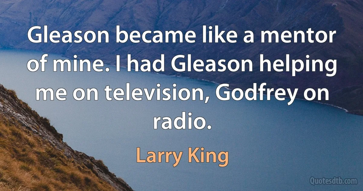 Gleason became like a mentor of mine. I had Gleason helping me on television, Godfrey on radio. (Larry King)