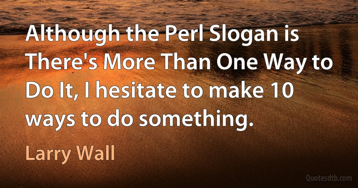 Although the Perl Slogan is There's More Than One Way to Do It, I hesitate to make 10 ways to do something. (Larry Wall)